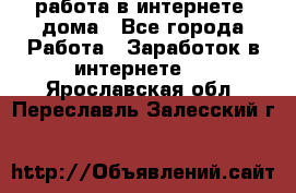 работа в интернете, дома - Все города Работа » Заработок в интернете   . Ярославская обл.,Переславль-Залесский г.